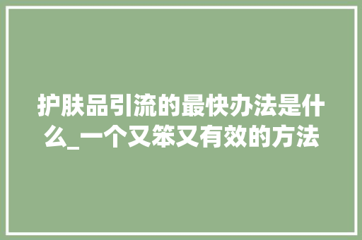 护肤品引流的最快办法是什么_一个又笨又有效的方法帮化妆品老板天天快速引流200精准女性客户