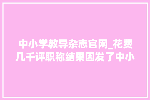 中小学教导杂志官网_花费几千评职称结果因发了中小学教诲假刊被拉职称黑名单