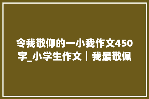 令我敬仰的一小我作文450字_小学生作文┃我最敬佩的人