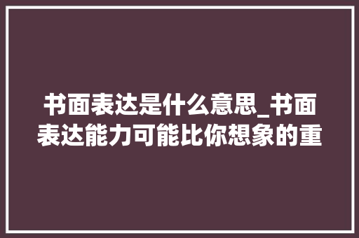 书面表达是什么意思_书面表达能力可能比你想象的重要很多