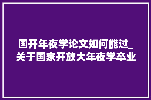 国开年夜学论文如何能过_关于国家开放大年夜学卒业论文写作解答篇