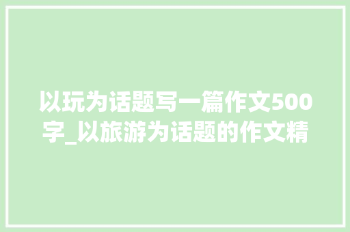 以玩为话题写一篇作文500字_以旅游为话题的作文精选67篇