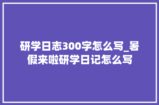 研学日志300字怎么写_暑假来啦研学日记怎么写