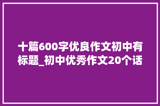 十篇600字优良作文初中有标题_初中优秀作文20个话题作文及50篇优秀范文