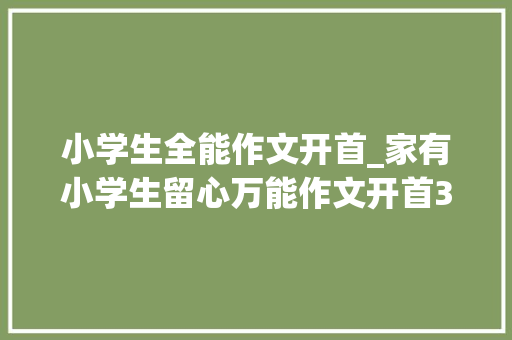 小学生全能作文开首_家有小学生留心万能作文开首30篇结尾50篇小学写作满分素材