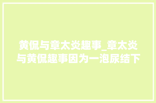 黄侃与章太炎趣事_章太炎与黄侃趣事因为一泡尿结下生平师徒情缘