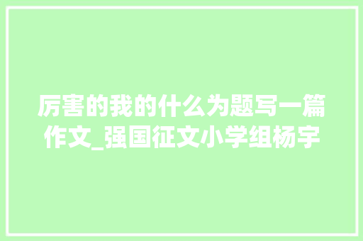 厉害的我的什么为题写一篇作文_强国征文小学组杨宇航厉害了我的国 论文范文