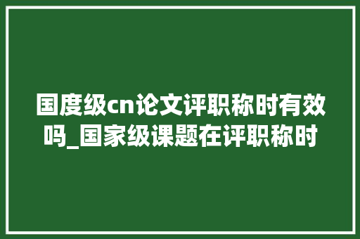 国度级cn论文评职称时有效吗_国家级课题在评职称时真的有用吗