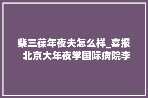 柴三葆年夜夫怎么样_喜报  北京大年夜学国际病院李丽柴三葆获批北京市自然科学基金