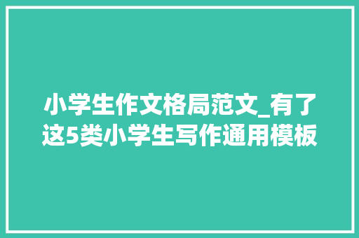 小学生作文格局范文_有了这5类小学生写作通用模板作文水平蹭蹭上升模板范例