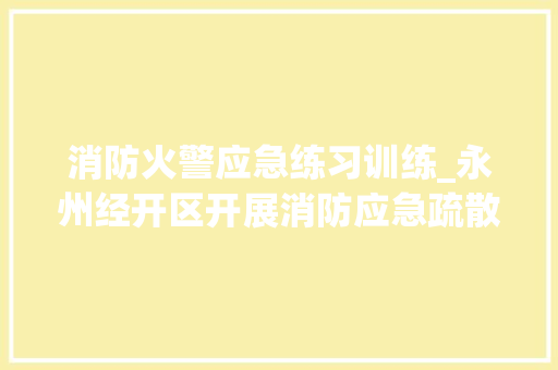 消防火警应急练习训练_永州经开区开展消防应急疏散演习练习