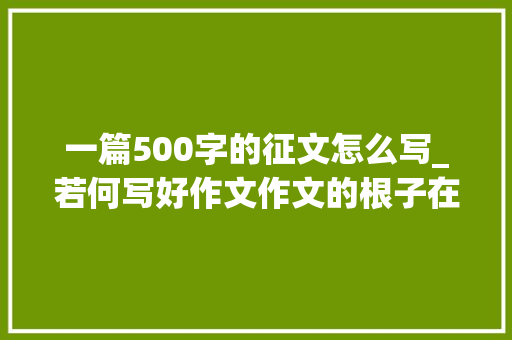 一篇500字的征文怎么写_若何写好作文作文的根子在阅读