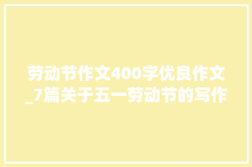 劳动节作文400字优良作文_7篇关于五一劳动节的写作范文快给孩子收藏一下