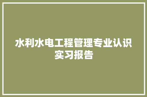 水利水电工程管理专业认识实习报告