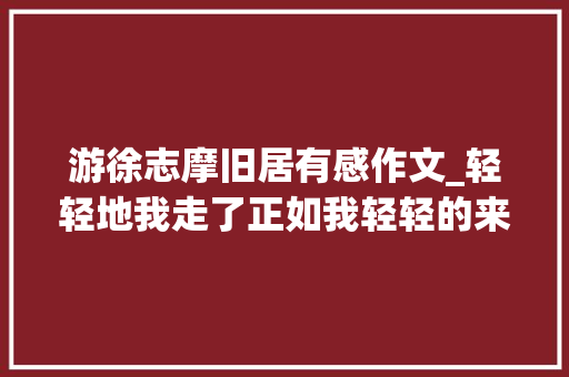 游徐志摩旧居有感作文_轻轻地我走了正如我轻轻的来我轻轻的走进了徐志摩故居