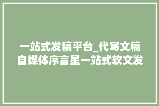 一站式发稿平台_代写文稿自媒体序言星一站式软文发稿平台 工作总结范文