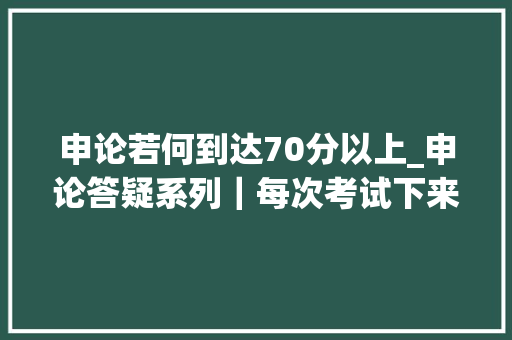 申论若何到达70分以上_申论答疑系列｜每次考试下来都是57分若何才能提高到70分以上