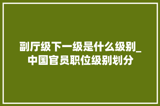 副厅级下一级是什么级别_中国官员职位级别划分