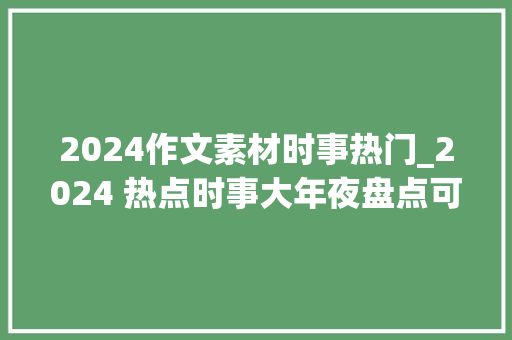 2024作文素材时事热门_2024 热点时事大年夜盘点可别错过