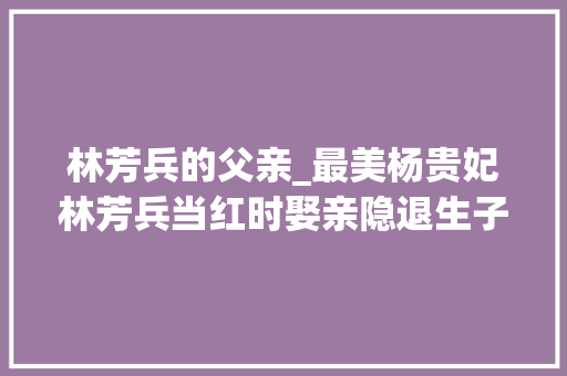 林芳兵的父亲_最美杨贵妃林芳兵当红时娶亲隐退生子现在人生状况若何了