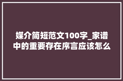 媒介简短范文100字_家谱中的重要存在序言应该怎么写