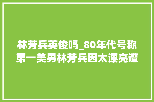 林芳兵英俊吗_80年代号称第一美男林芳兵因太漂亮遭暗杀几乎被割掉落鼻子