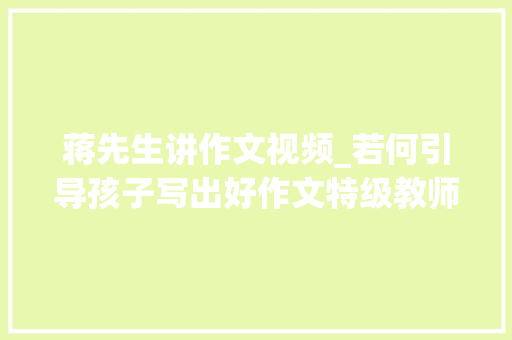 蒋先生讲作文视频_若何引导孩子写出好作文特级教师蒋军晶有妙招师长教师家长都应该看看