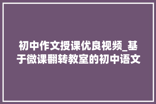 初中作文授课优良视频_基于微课翻转教室的初中语文作文传授教化立异案例 学术范文