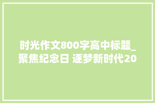 时光作文800字高中标题_聚焦纪念日 逐梦新时代2021年高考语文天津卷作文 工作总结范文