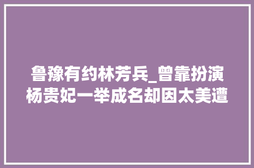 鲁豫有约林芳兵_曾靠扮演杨贵妃一举成名却因太美遭人嫉妒丈夫曾写623封情书