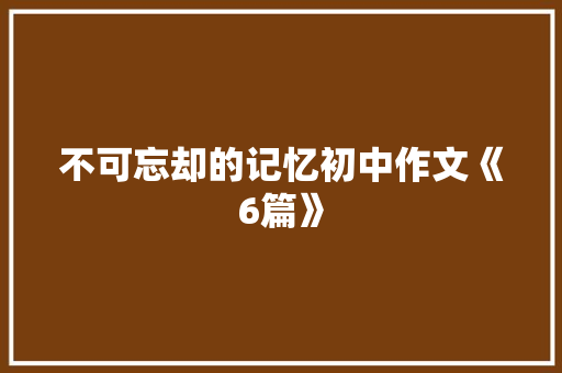 不可忘却的记忆初中作文《6篇》 综述范文