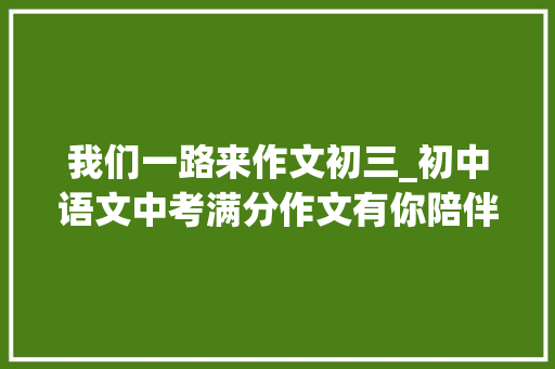 我们一路来作文初三_初中语文中考满分作文有你陪伴真好范文6篇可打印 会议纪要范文