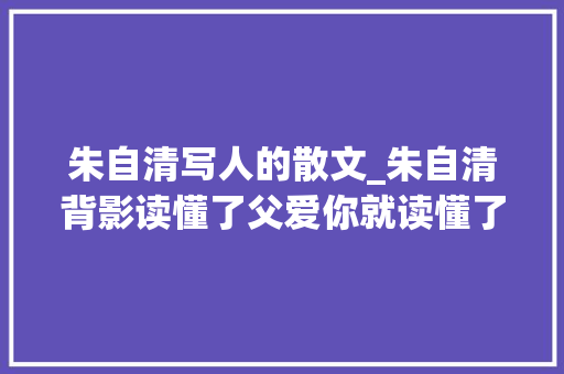 朱自清写人的散文_朱自清背影读懂了父爱你就读懂了人生