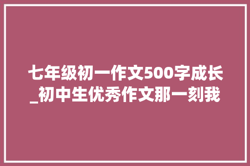 七年级初一作文500字成长_初中生优秀作文那一刻我终年夜了 生活范文