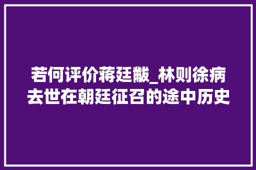 若何评价蒋廷黻_林则徐病去世在朝廷征召的途中历史学家蒋廷黻为何说他命运运限太好