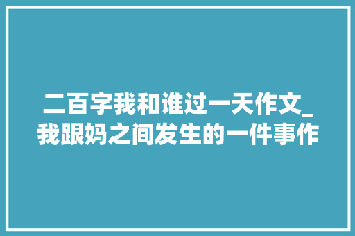 二百字我和谁过一天作文_我跟妈之间发生的一件事作文精选20篇 综述范文