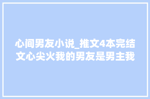 心间男友小说_推文4本完结文心尖火我的男友是男主我这狗一样的竹马