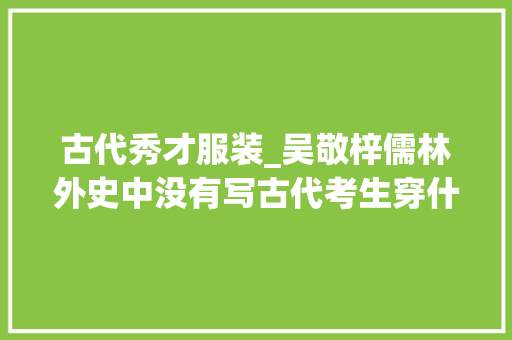 古代秀才服装_吴敬梓儒林外史中没有写古代考生穿什么衣服