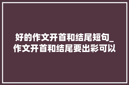 好的作文开首和结尾短句_作文开首和结尾要出彩可以试试这9个句子