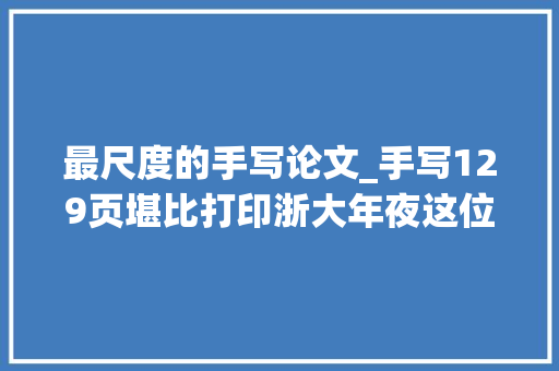 最尺度的手写论文_手写129页堪比打印浙大年夜这位博导的卒业论文刷屏