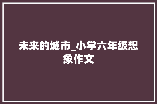 未来的城市_小学六年级想象作文 学术范文