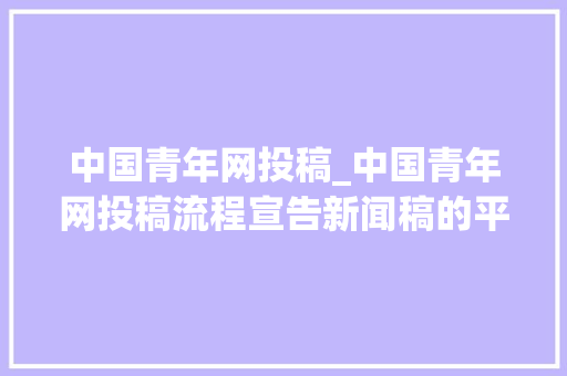 中国青年网投稿_中国青年网投稿流程宣告新闻稿的平台有哪些 综述范文