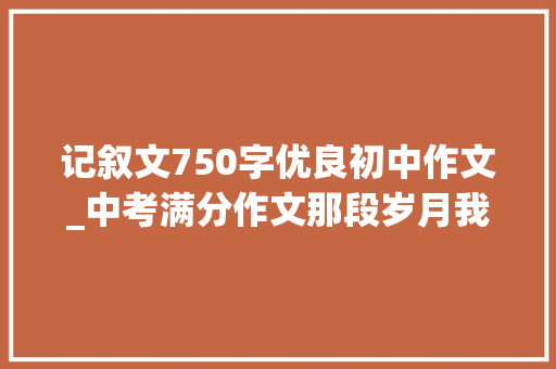 记叙文750字优良初中作文_中考满分作文那段岁月我们一路走过 求职信范文