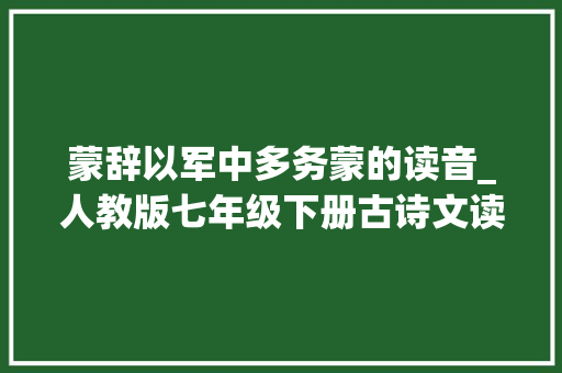 蒙辞以军中多务蒙的读音_人教版七年级下册古诗文读音逗留最新更正版 生活范文