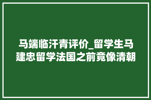 马端临汗青评价_留学生马建忠留学法国之前竟像清朝人们一样科举考试仕进