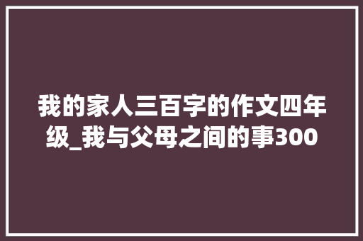 我的家人三百字的作文四年级_我与父母之间的事300字作文精选33篇 论文范文