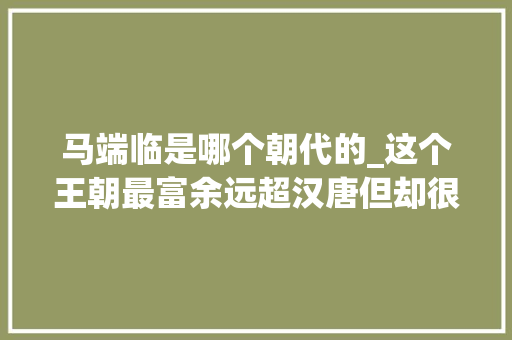 马端临是哪个朝代的_这个王朝最富余远超汉唐但却很夭折灭亡原因令人感慨