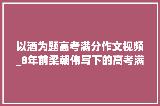 以酒为题高考满分作文视频_8年前梁朝伟写下的高考满分作文