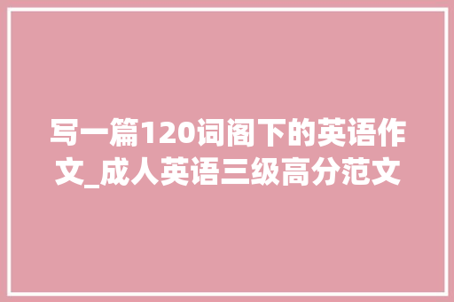写一篇120词阁下的英语作文_成人英语三级高分范文100篇命题分析才聪进修网