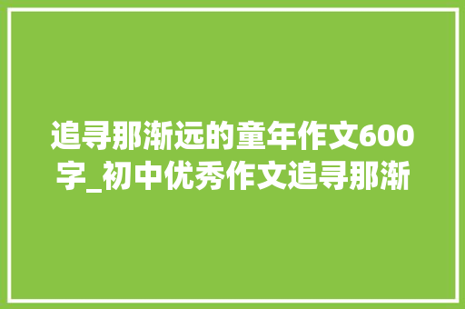 追寻那渐远的童年作文600字_初中优秀作文追寻那渐远的年光光阴 致辞范文